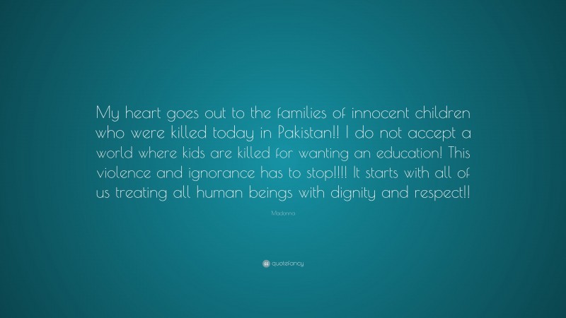 Madonna Quote: “My heart goes out to the families of innocent children who were killed today in Pakistan!! I do not accept a world where kids are killed for wanting an education! This violence and ignorance has to stop!!!! It starts with all of us treating all human beings with dignity and respect!!”