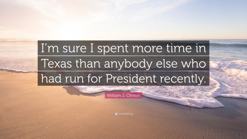 William J. Clinton Quote: “I’m sure I spent more time in Texas than anybody else who had run for President recently.”