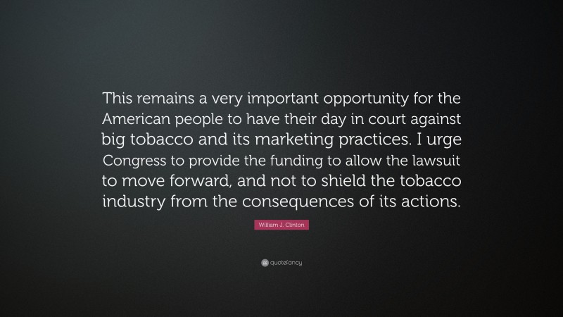 William J. Clinton Quote: “This remains a very important opportunity for the American people to have their day in court against big tobacco and its marketing practices. I urge Congress to provide the funding to allow the lawsuit to move forward, and not to shield the tobacco industry from the consequences of its actions.”