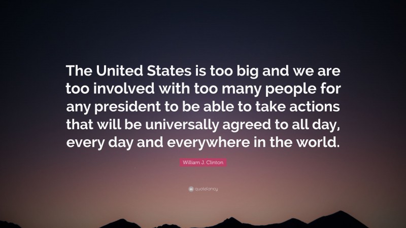 William J. Clinton Quote: “The United States is too big and we are too involved with too many people for any president to be able to take actions that will be universally agreed to all day, every day and everywhere in the world.”