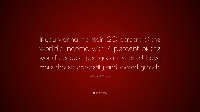 William J. Clinton Quote: “If you wanna maintain 20 percent of the world’s income with 4 percent of the world’s people, you gotta first of all have more shared prosperity and shared growth.”