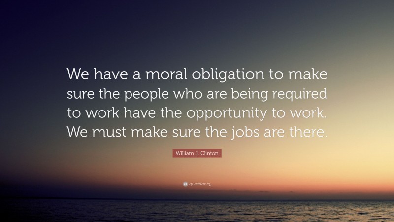 William J. Clinton Quote: “We have a moral obligation to make sure the people who are being required to work have the opportunity to work. We must make sure the jobs are there.”