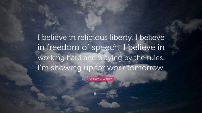 William J. Clinton Quote: “I believe in religious liberty. I believe in freedom of speech. I believe in working hard and playing by the rules. I’m showing up for work tomorrow.”