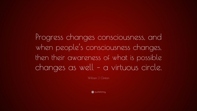 William J. Clinton Quote: “Progress changes consciousness, and when people’s consciousness changes, then their awareness of what is possible changes as well – a virtuous circle.”