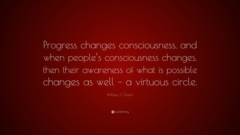 William J. Clinton Quote: “Progress changes consciousness, and when people’s consciousness changes, then their awareness of what is possible changes as well – a virtuous circle.”