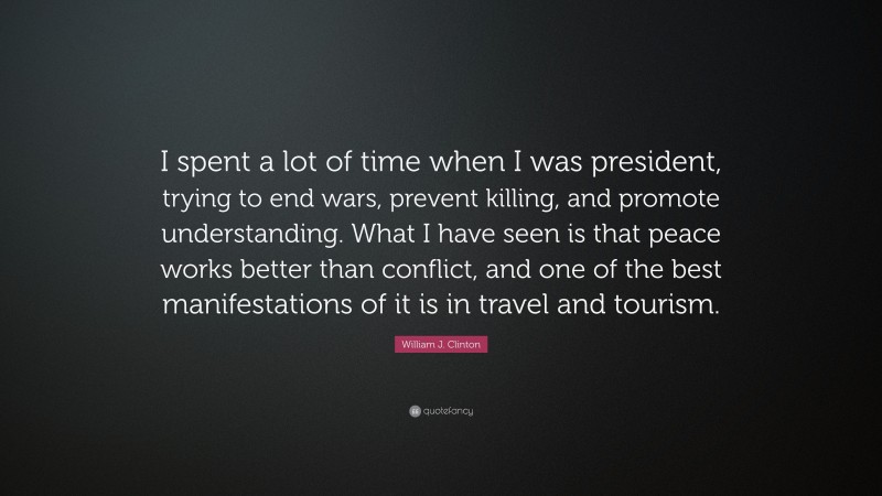 William J. Clinton Quote: “I spent a lot of time when I was president, trying to end wars, prevent killing, and promote understanding. What I have seen is that peace works better than conflict, and one of the best manifestations of it is in travel and tourism.”