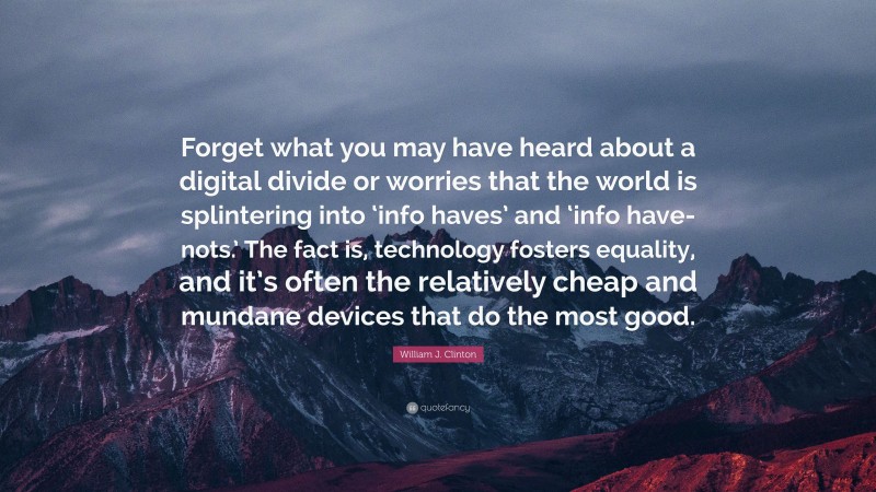 William J. Clinton Quote: “Forget what you may have heard about a digital divide or worries that the world is splintering into ‘info haves’ and ‘info have-nots.’ The fact is, technology fosters equality, and it’s often the relatively cheap and mundane devices that do the most good.”