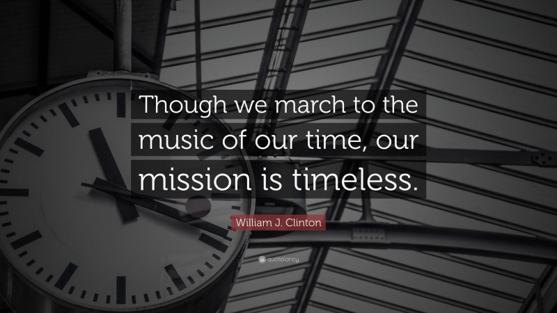 William J. Clinton Quote: “Though we march to the music of our time, our mission is timeless.”