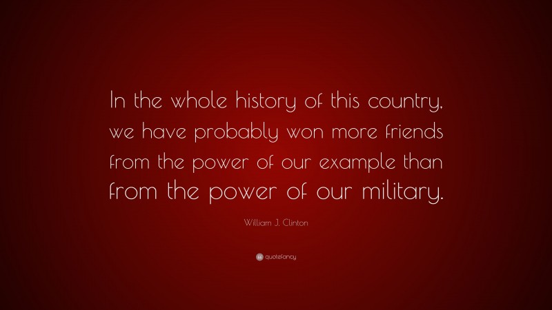 William J. Clinton Quote: “In the whole history of this country, we have probably won more friends from the power of our example than from the power of our military.”