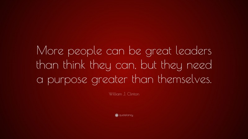 William J. Clinton Quote: “More people can be great leaders than think they can, but they need a purpose greater than themselves.”
