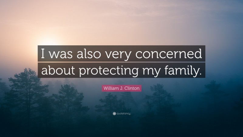 William J. Clinton Quote: “I was also very concerned about protecting my family.”