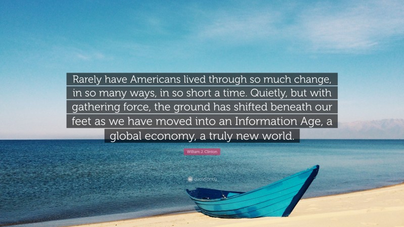 William J. Clinton Quote: “Rarely have Americans lived through so much change, in so many ways, in so short a time. Quietly, but with gathering force, the ground has shifted beneath our feet as we have moved into an Information Age, a global economy, a truly new world.”