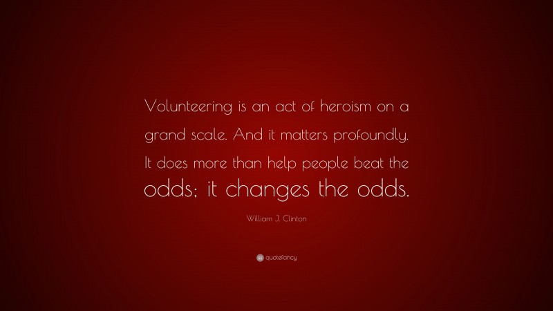 William J. Clinton Quote: “Volunteering is an act of heroism on a grand scale. And it matters profoundly. It does more than help people beat the odds; it changes the odds.”