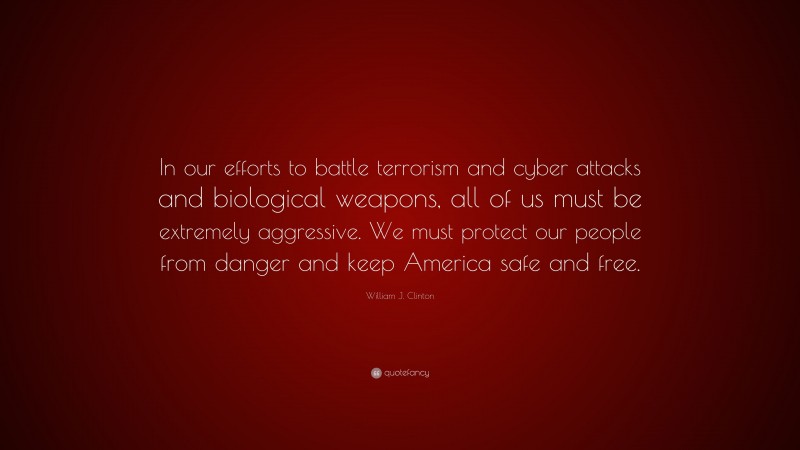 William J. Clinton Quote: “In our efforts to battle terrorism and cyber attacks and biological weapons, all of us must be extremely aggressive. We must protect our people from danger and keep America safe and free.”