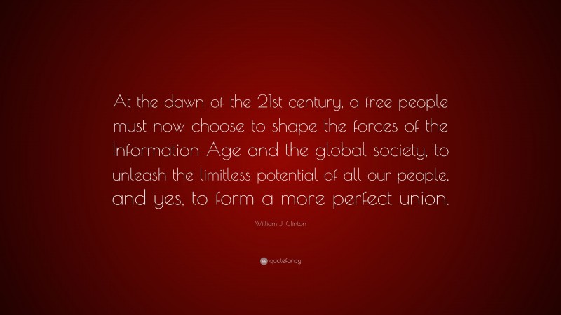 William J. Clinton Quote: “At the dawn of the 21st century, a free people must now choose to shape the forces of the Information Age and the global society, to unleash the limitless potential of all our people, and yes, to form a more perfect union.”
