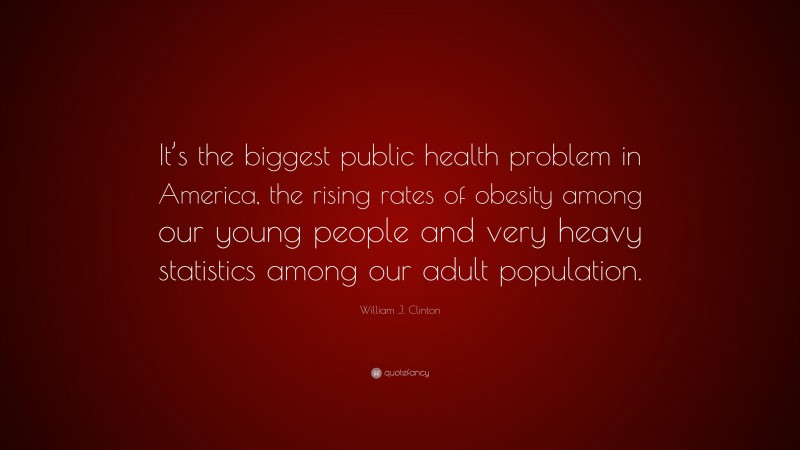 William J. Clinton Quote: “It’s the biggest public health problem in America, the rising rates of obesity among our young people and very heavy statistics among our adult population.”