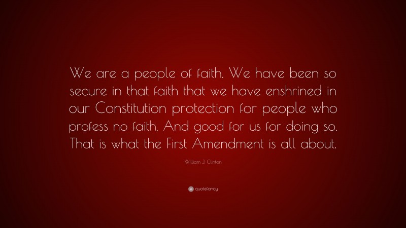 William J. Clinton Quote: “We are a people of faith. We have been so secure in that faith that we have enshrined in our Constitution protection for people who profess no faith. And good for us for doing so. That is what the First Amendment is all about.”