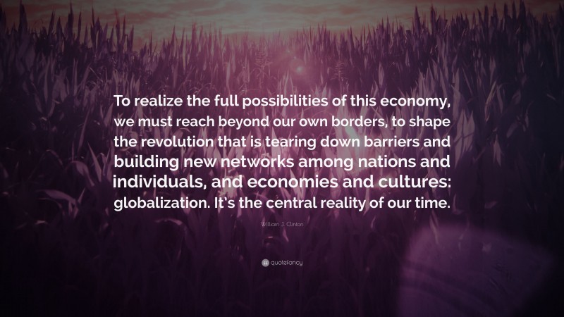 William J. Clinton Quote: “To realize the full possibilities of this economy, we must reach beyond our own borders, to shape the revolution that is tearing down barriers and building new networks among nations and individuals, and economies and cultures: globalization. It’s the central reality of our time.”