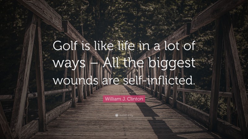 William J. Clinton Quote: “Golf is like life in a lot of ways – All the biggest wounds are self-inflicted.”