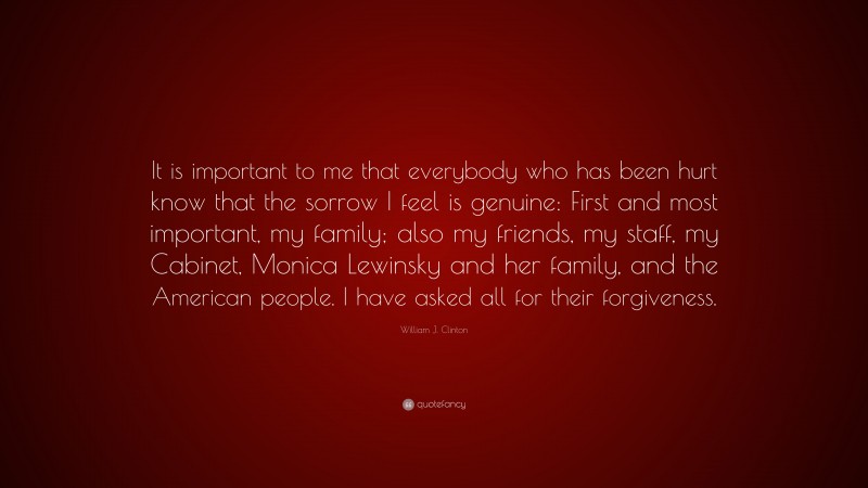 William J. Clinton Quote: “It is important to me that everybody who has been hurt know that the sorrow I feel is genuine: First and most important, my family; also my friends, my staff, my Cabinet, Monica Lewinsky and her family, and the American people. I have asked all for their forgiveness.”