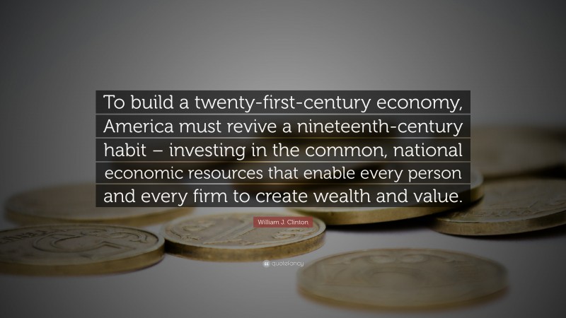 William J. Clinton Quote: “To build a twenty-first-century economy, America must revive a nineteenth-century habit – investing in the common, national economic resources that enable every person and every firm to create wealth and value.”