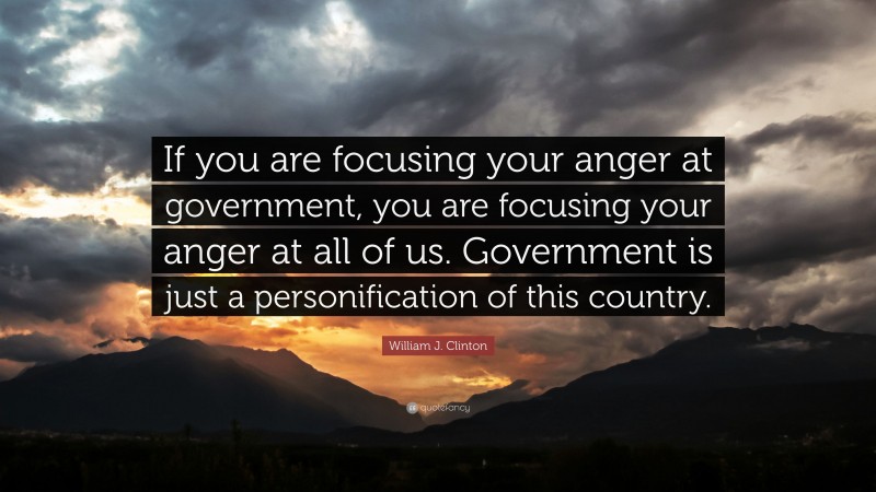 William J. Clinton Quote: “If you are focusing your anger at government, you are focusing your anger at all of us. Government is just a personification of this country.”