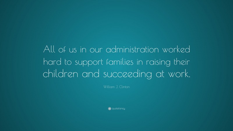 William J. Clinton Quote: “All of us in our administration worked hard to support families in raising their children and succeeding at work.”