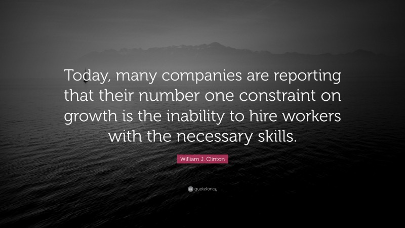 William J. Clinton Quote: “Today, many companies are reporting that their number one constraint on growth is the inability to hire workers with the necessary skills.”