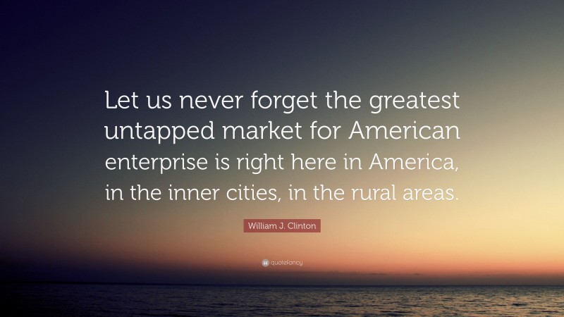 William J. Clinton Quote: “Let us never forget the greatest untapped market for American enterprise is right here in America, in the inner cities, in the rural areas.”