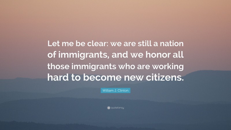 William J. Clinton Quote: “Let me be clear: we are still a nation of immigrants, and we honor all those immigrants who are working hard to become new citizens.”