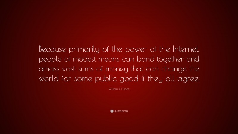 William J. Clinton Quote: “Because primarily of the power of the Internet, people of modest means can band together and amass vast sums of money that can change the world for some public good if they all agree.”