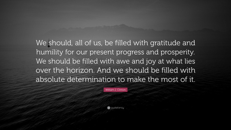 William J. Clinton Quote: “We should, all of us, be filled with gratitude and humility for our present progress and prosperity. We should be filled with awe and joy at what lies over the horizon. And we should be filled with absolute determination to make the most of it.”