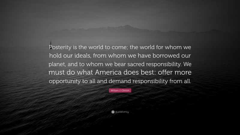 William J. Clinton Quote: “Posterity is the world to come; the world for whom we hold our ideals, from whom we have borrowed our planet, and to whom we bear sacred responsibility. We must do what America does best: offer more opportunity to all and demand responsibility from all.”