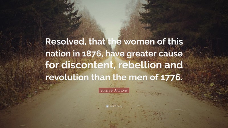 Susan B. Anthony Quote: “Resolved, that the women of this nation in 1876, have greater cause for discontent, rebellion and revolution than the men of 1776.”