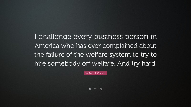 William J. Clinton Quote: “I challenge every business person in America who has ever complained about the failure of the welfare system to try to hire somebody off welfare. And try hard.”