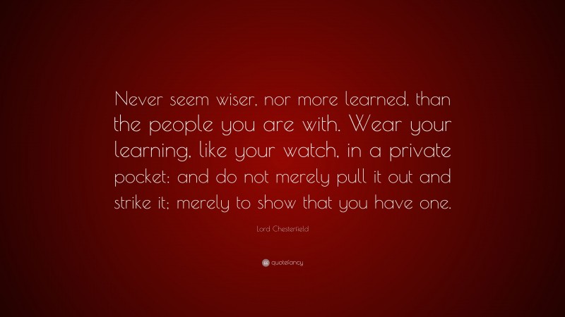 Lord Chesterfield Quote: “Never seem wiser, nor more learned, than the people you are with. Wear your learning, like your watch, in a private pocket: and do not merely pull it out and strike it; merely to show that you have one.”