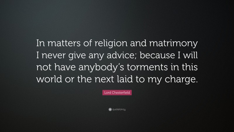 Lord Chesterfield Quote: “In matters of religion and matrimony I never give any advice; because I will not have anybody’s torments in this world or the next laid to my charge.”