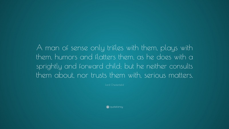 Lord Chesterfield Quote: “A man of sense only trifles with them, plays with them, humors and flatters them, as he does with a sprightly and forward child; but he neither consults them about, nor trusts them with, serious matters.”