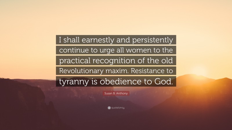 Susan B. Anthony Quote: “I shall earnestly and persistently continue to urge all women to the practical recognition of the old Revolutionary maxim. Resistance to tyranny is obedience to God.”