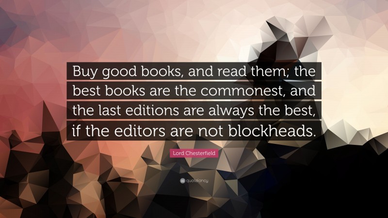 Lord Chesterfield Quote: “Buy good books, and read them; the best books are the commonest, and the last editions are always the best, if the editors are not blockheads.”
