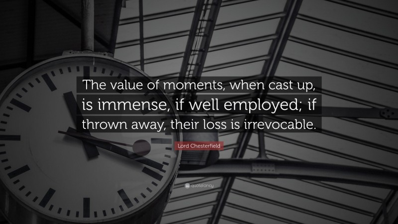 Lord Chesterfield Quote: “The value of moments, when cast up, is immense, if well employed; if thrown away, their loss is irrevocable.”
