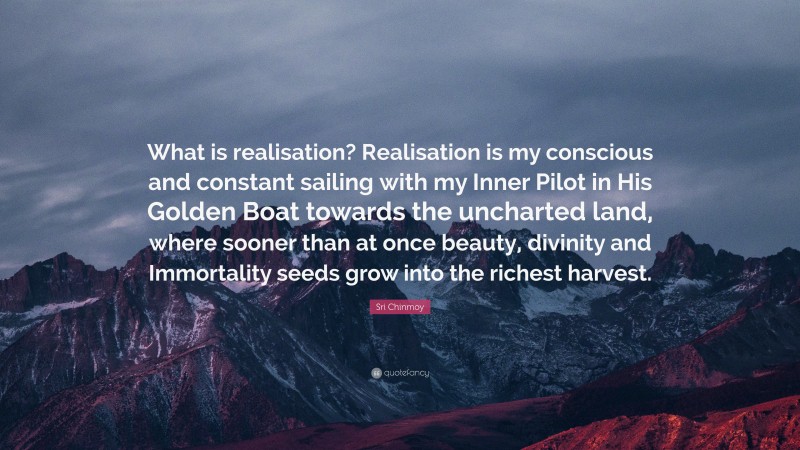 Sri Chinmoy Quote: “What is realisation? Realisation is my conscious and constant sailing with my Inner Pilot in His Golden Boat towards the uncharted land, where sooner than at once beauty, divinity and Immortality seeds grow into the richest harvest.”
