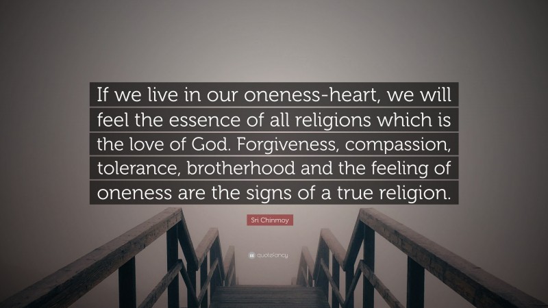 Sri Chinmoy Quote: “If we live in our oneness-heart, we will feel the essence of all religions which is the love of God. Forgiveness, compassion, tolerance, brotherhood and the feeling of oneness are the signs of a true religion.”