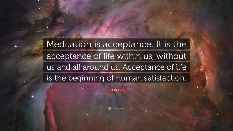 Sri Chinmoy Quote: “Meditation is acceptance. It is the acceptance of life within us, without us and all around us. Acceptance of life is the beginning of human satisfaction.”