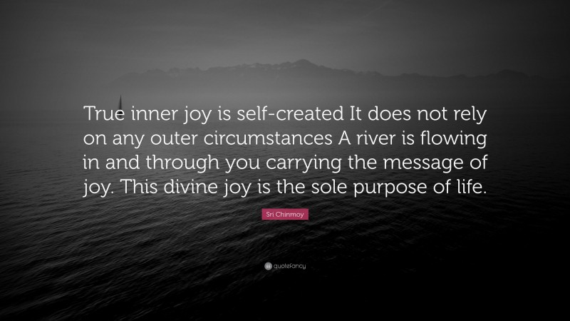 Sri Chinmoy Quote: “True inner joy is self-created It does not rely on any outer circumstances A river is flowing in and through you carrying the message of joy. This divine joy is the sole purpose of life.”