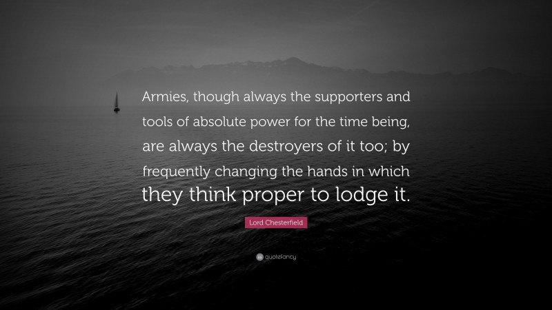 Lord Chesterfield Quote: “Armies, though always the supporters and tools of absolute power for the time being, are always the destroyers of it too; by frequently changing the hands in which they think proper to lodge it.”