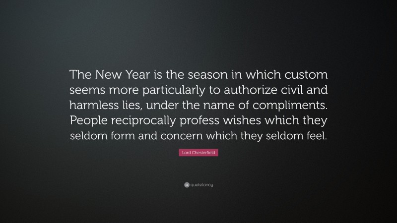 Lord Chesterfield Quote: “The New Year is the season in which custom seems more particularly to authorize civil and harmless lies, under the name of compliments. People reciprocally profess wishes which they seldom form and concern which they seldom feel.”