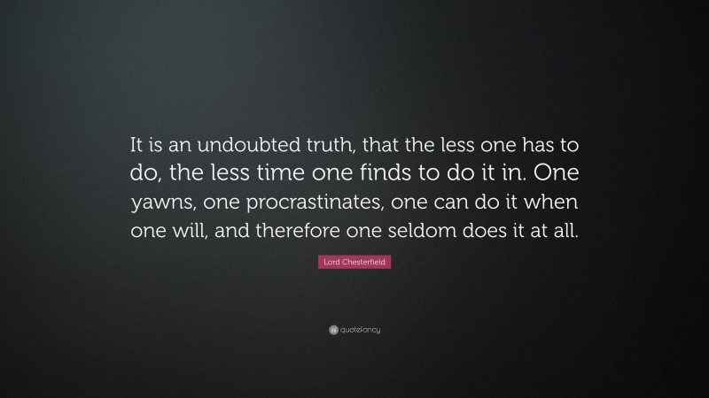Lord Chesterfield Quote: “It is an undoubted truth, that the less one has to do, the less time one finds to do it in. One yawns, one procrastinates, one can do it when one will, and therefore one seldom does it at all.”
