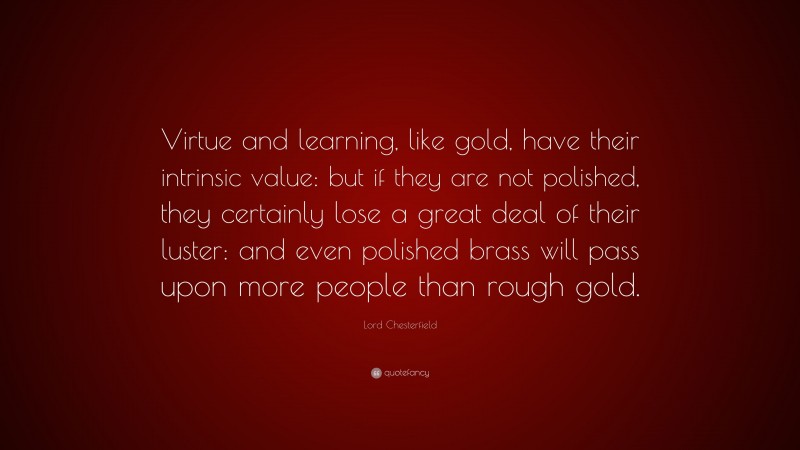 Lord Chesterfield Quote: “Virtue and learning, like gold, have their intrinsic value: but if they are not polished, they certainly lose a great deal of their luster: and even polished brass will pass upon more people than rough gold.”