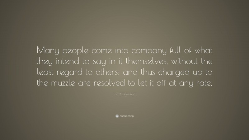 Lord Chesterfield Quote: “Many people come into company full of what they intend to say in it themselves, without the least regard to others; and thus charged up to the muzzle are resolved to let it off at any rate.”